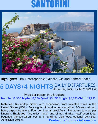 SANTORINI 5 DAYS / 4 NIGHTS DAILY DEPARTURES,  (From: JFK, EWR, MIA, MCO, SFO, LAX) Double: $3,350 Triple: $3,250 Quad: $3,150 Single: $4,250 Child: $2,950  Price per person in US dollars Includes: Round-trip airfare with connection, from selected cities in the United States (USA). Four nights of hotel accommodation (3-Stars). Airport, hotel, airport transfers. Four continental breakfasts. Panoramic tour as per itinerary. Excluded: Gratuities, lunch and dinner, drinks. hotel/resort fees, baggage transportation fees and handling. Visa fees, optional activities. Admission tickets.    Highlights:  Fira, Firostephanie, Caldera, Oia and Kamari Beach.  Contact us for more information