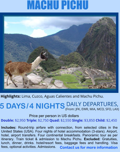 MACHU PICHU 5 DAYS / 4 NIGHTS  DAILY DEPARTURES,  (From: JFK, EWR, MIA, MCO, SFO, LAX) Double: $2,950 Triple: $2,750 Quad: $2,550 Single: $3,850 Child: $2,450  Price per person in US dollars Includes: Round-trip airfare with connection, from selected cities in the Uinited States (USA). Four nights of hotel accommodation (3-stars). Airport, hotel, airport transfers. Four continental breakfasts. Panoramic tour as per itinerary. Train ticket & admission to Machu Pichu. Excluded: Gratuities, lunch, dinner, drinks. hotel/resort fees, baggage fees and handling. Visa fees, optional activities. Admissions.    Highlights: Lima, Cuzco, Aguas Calientes and Machu Pichu.   Contact us for more information