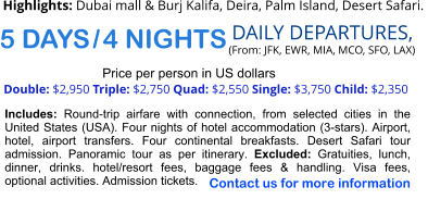 5 DAYS / 4 NIGHTS  DAILY DEPARTURES,  (From: JFK, EWR, MIA, MCO, SFO, LAX) Double: $2,950 Triple: $2,750 Quad: $2,550 Single: $3,750 Child: $2,350  Price per person in US dollars Includes: Round-trip airfare with connection, from selected cities in the United States (USA). Four nights of hotel accommodation (3-stars). Airport, hotel, airport transfers. Four continental breakfasts. Desert Safari tour admission. Panoramic tour as per itinerary. Excluded: Gratuities, lunch, dinner, drinks. hotel/resort fees, baggage fees & handling. Visa fees, optional activities. Admission tickets.   Highlights: Dubai mall & Burj Kalifa, Deira, Palm Island, Desert Safari.   Contact us for more information