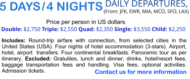 5 DAYS / 4 NIGHTS  DAILY DEPARTURES,  (From: JFK, EWR, MIA, MCO, SFO, LAX) Double: $2,750 Triple: $2,550 Quad: $2,350 Single: $3,550 Child: $2,250  Price per person in US dollars Includes: Round-trip airfare with connection, from selected cities in the United States (USA). Four nights of hotel accommodation (3-stars). Airport, hotel, airport  transfers. Four continental breakfasts. Panoramic tour as per itinerary. Excluded: Gratuities, lunch and dinner, drinks. hotel/resort fees, baggage transportation fees and handling. Visa fees, optional activities. Admission tickets.   Contact us for more information