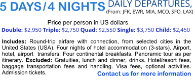 5 DAYS / 4 NIGHTS  DAILY DEPARTURES,  (From: JFK, EWR, MIA, MCO, SFO, LAX) Double: $2,950 Triple: $2,750 Quad: $2,550 Single: $3,750 Child: $2,450  Price per person in US dollars Includes: Round-trip airfare with connection, from selected cities in the United States (USA). Four nights of hotel accommodation (3-stars). Airport, hotel, airport  transfers. Four continental breakfasts. Panoramic tour as per itinerary. Excluded: Gratuities, lunch and dinner, drinks. Hotel/resort fees, baggage transportation fees and handling. Visa fees, optional activities. Admission tickets.   Contact us for more information