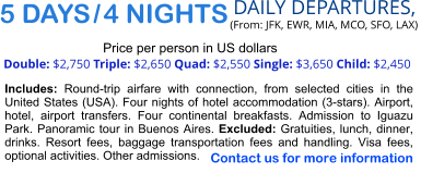 5 DAYS / 4 NIGHTS  DAILY DEPARTURES,  (From: JFK, EWR, MIA, MCO, SFO, LAX) Double: $2,750 Triple: $2,650 Quad: $2,550 Single: $3,650 Child: $2,450   Price per person in US dollars Includes: Round-trip airfare with connection, from selected cities in the United States (USA). Four nights of hotel accommodation (3-stars). Airport, hotel, airport transfers. Four continental breakfasts. Admission to Iguazu Park. Panoramic tour in Buenos Aires. Excluded: Gratuities, lunch, dinner, drinks. Resort fees, baggage transportation fees and handling. Visa fees, optional activities. Other admissions.   Contact us for more information